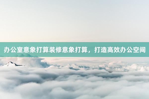 办公室意象打算装修意象打算，打造高效办公空间