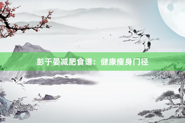 彭于晏减肥食谱：健康瘦身门径